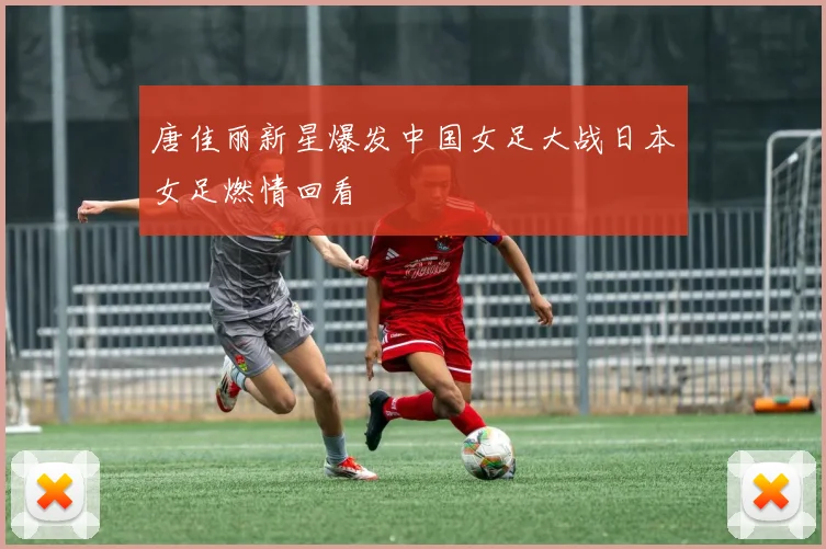 唐佳丽新星爆发中国女足大战日本女足燃情回看
