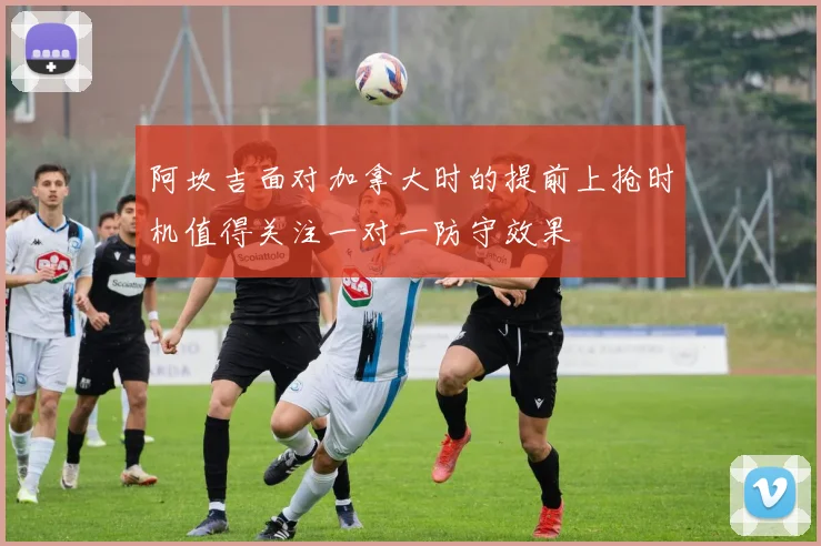 阿坎吉面对加拿大时的提前上抢时机值得关注一对一防守效果
