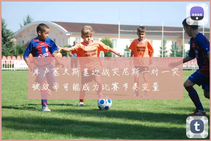 库卢塞夫斯基迎战突尼斯一对一突破效率可能成为比赛节奏变量