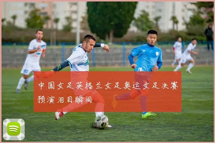 中国女足英格兰女足奥运女足决赛预演泪目瞬间