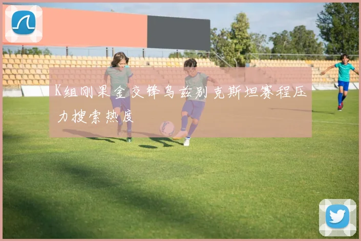 K组刚果金交锋乌兹别克斯坦赛程压力搜索热度