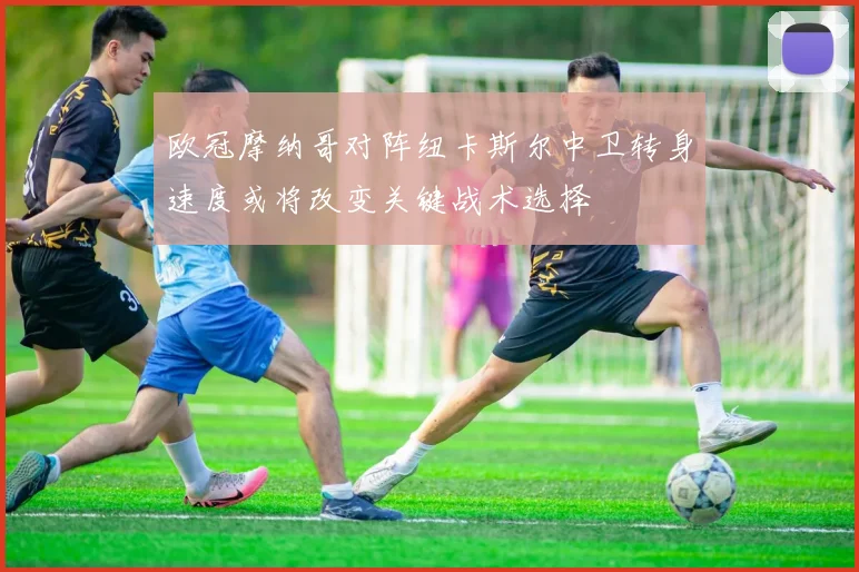 欧冠摩纳哥对阵纽卡斯尔中卫转身速度或将改变关键战术选择