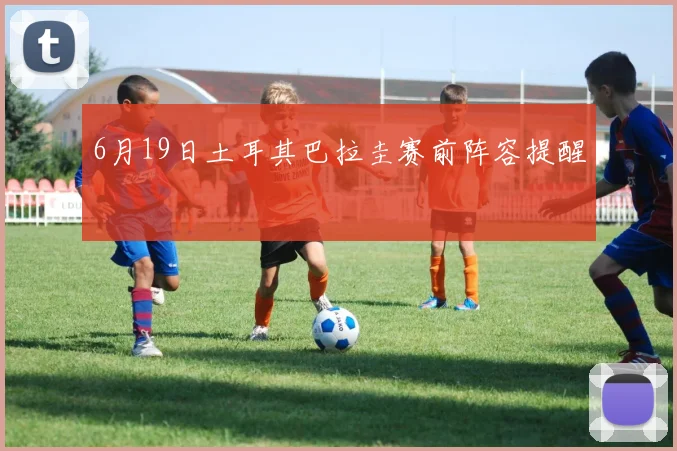 6月19日土耳其巴拉圭赛前阵容提醒