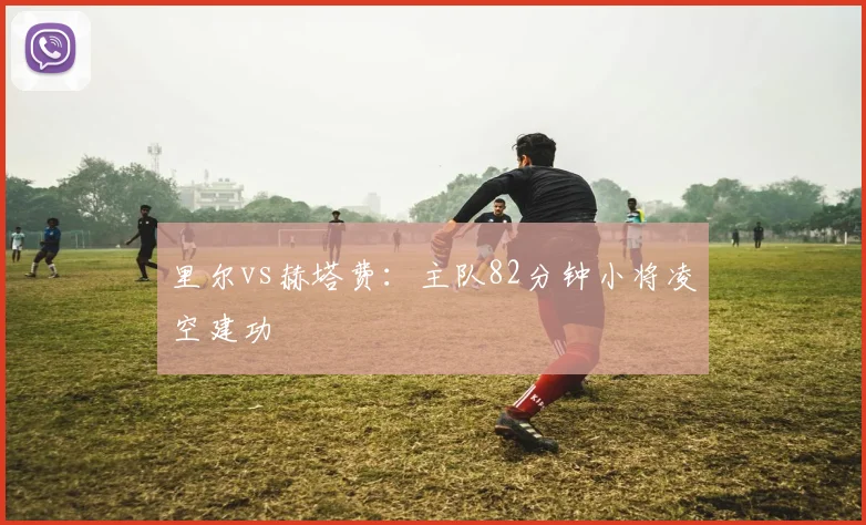 里尔vs赫塔费：主队82分钟小将凌空建功
