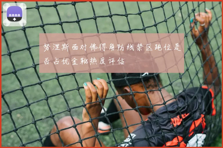努涅斯面对佛得角防线禁区跑位是否占优金靴热度评估