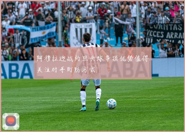 阿穆拉迎战约旦头球争顶优势值得关注对手盯防方式