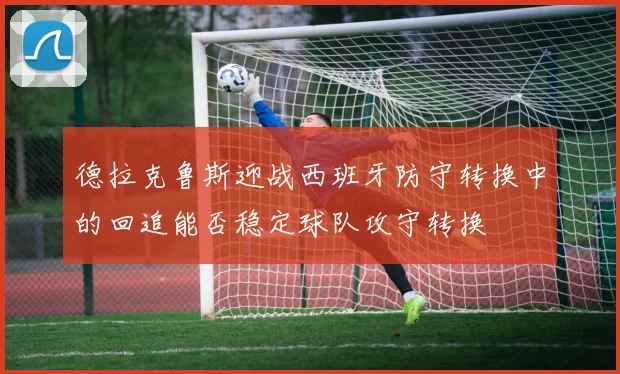 德拉克鲁斯迎战西班牙防守转换中的回追能否稳定球队攻守转换