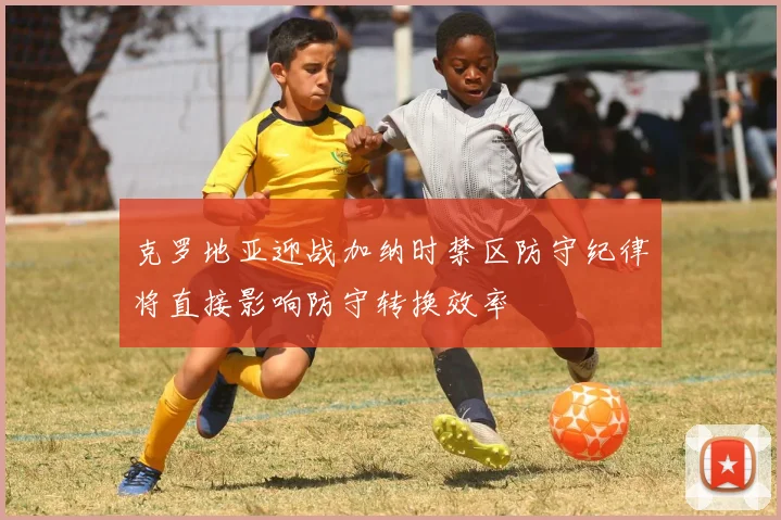 克罗地亚迎战加纳时禁区防守纪律将直接影响防守转换效率