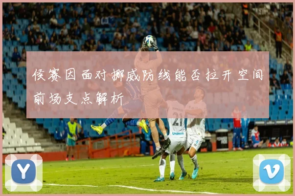 侯赛因面对挪威防线能否拉开空间前场支点解析