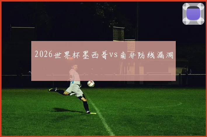 2026世界杯墨西哥vs南非防线漏洞