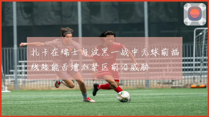 扎卡在瑞士与波黑一战中无球前插线路能否增加禁区前沿威胁