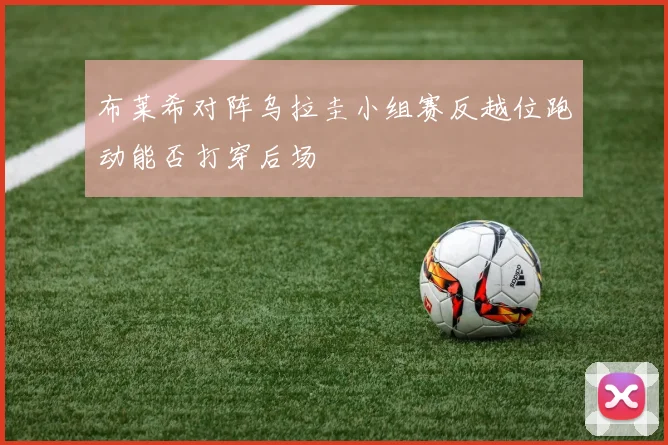 布莱希对阵乌拉圭小组赛反越位跑动能否打穿后场