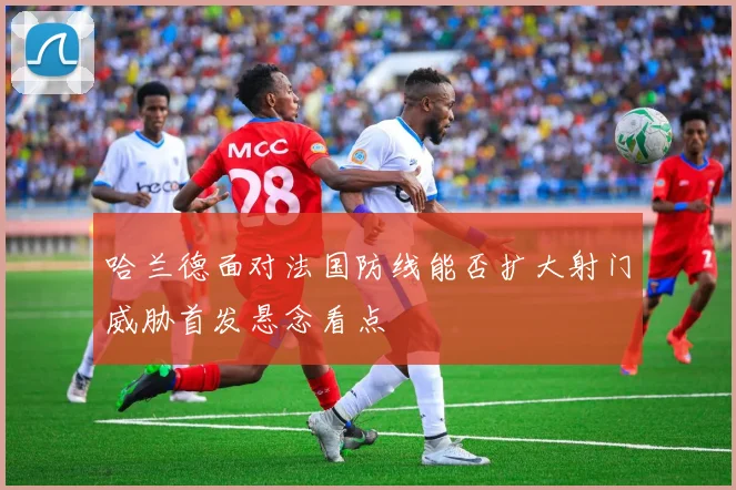 哈兰德面对法国防线能否扩大射门威胁首发悬念看点