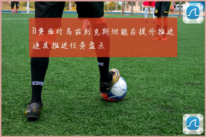B费面对乌兹别克斯坦能否提升推进速度推进任务盘点