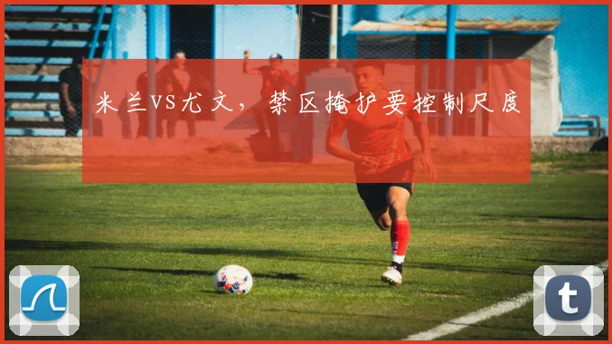 米兰vs尤文，禁区掩护要控制尺度