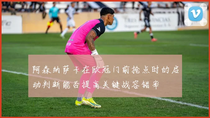 阿森纳萨卡在欧冠门前抢点时的启动判断能否提高关键战容错率