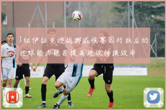I组伊拉克迎战挪威侯赛因对抗后的控球能力能否提高进攻转换效率