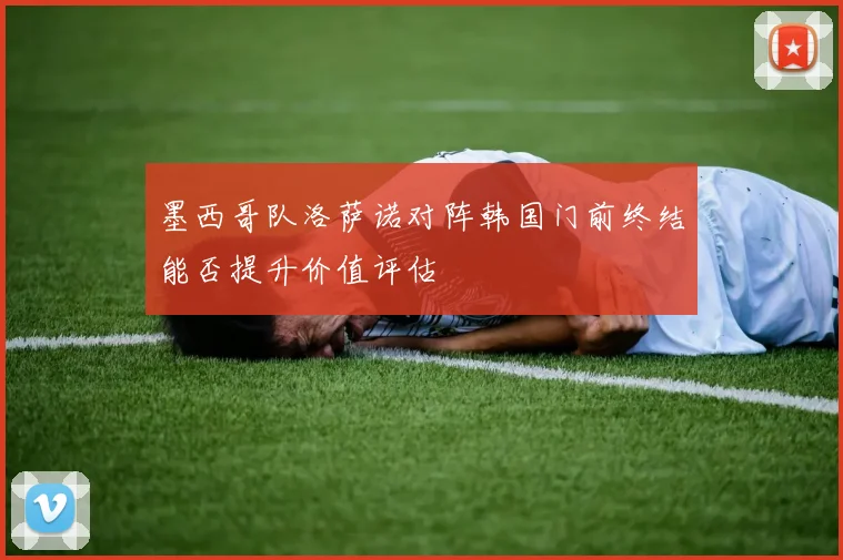 墨西哥队洛萨诺对阵韩国门前终结能否提升价值评估