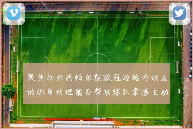 聚焦切尔西帕尔默欧冠边路内切后的远角处理能否帮助球队掌握主动