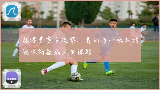 赫塔费赛季观察：青训与一线队的战术衔接成主要课题