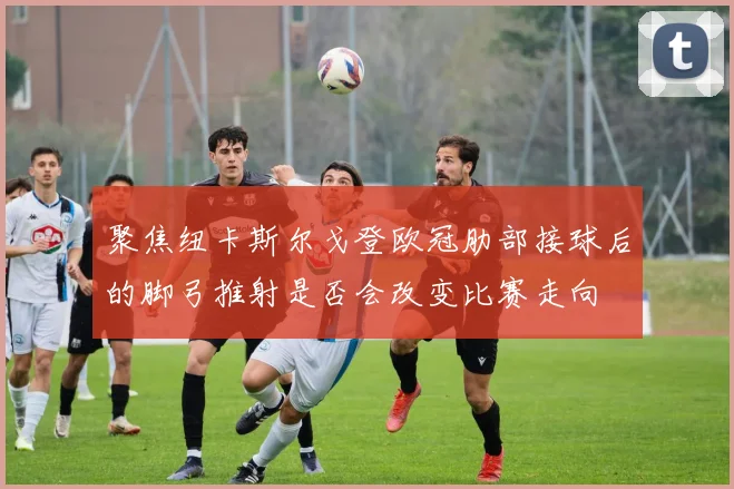 聚焦纽卡斯尔戈登欧冠肋部接球后的脚弓推射是否会改变比赛走向