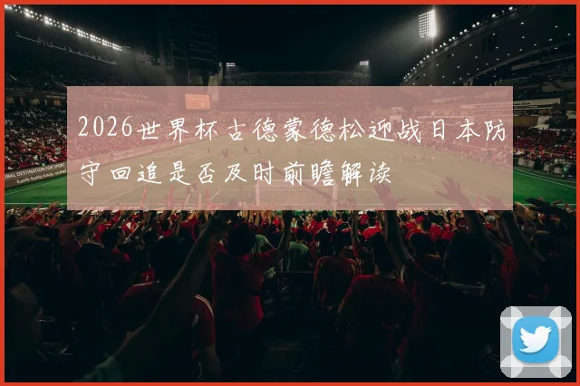 2026世界杯古德蒙德松迎战日本防守回追是否及时前瞻解读