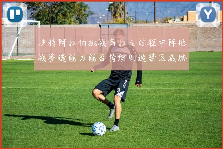 沙特阿拉伯挑战乌拉圭过程中阵地战渗透能力能否持续制造禁区威胁