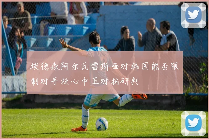 埃德森阿尔瓦雷斯面对韩国能否限制对手核心中卫对抗研判