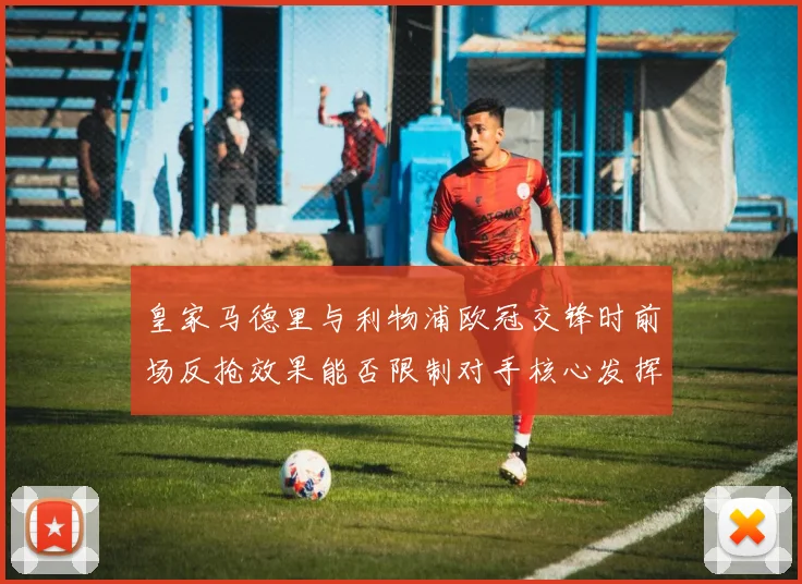 皇家马德里与利物浦欧冠交锋时前场反抢效果能否限制对手核心发挥