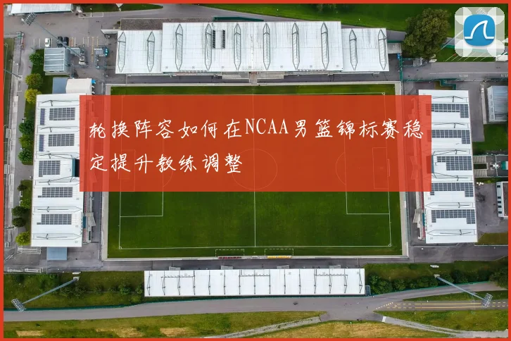 轮换阵容如何在NCAA男篮锦标赛稳定提升教练调整