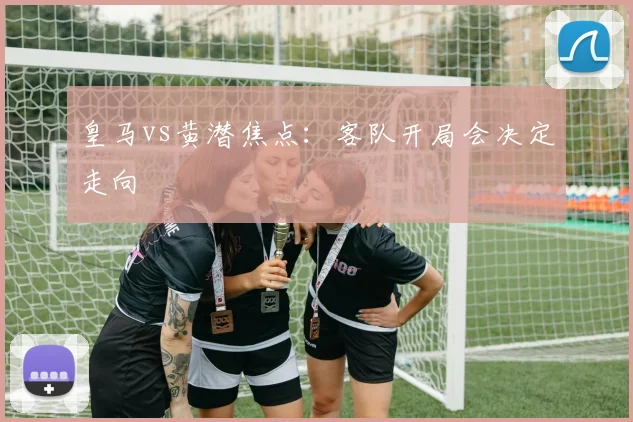 皇马vs黄潜焦点：客队开局会决定走向