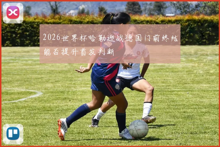 2026世界杯哈勒迎战德国门前终结能否提升首发判断
