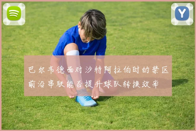 巴尔韦德面对沙特阿拉伯时的禁区前沿串联能否提升球队转换效率