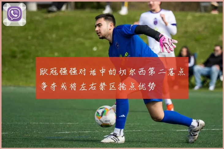 欧冠强强对话中的切尔西第二落点争夺或将左右禁区抢点优势
