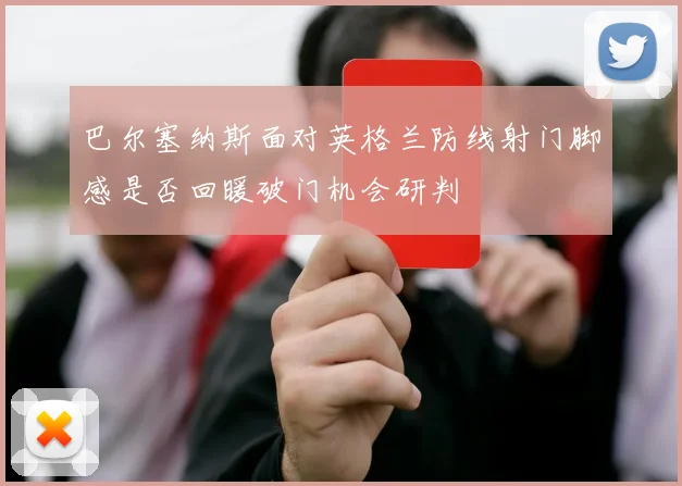 巴尔塞纳斯面对英格兰防线射门脚感是否回暖破门机会研判
