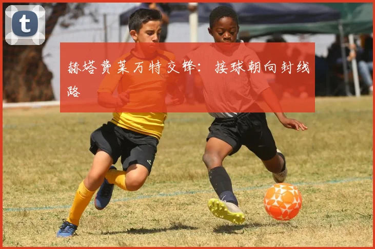 赫塔费莱万特交锋：接球朝向封线路
